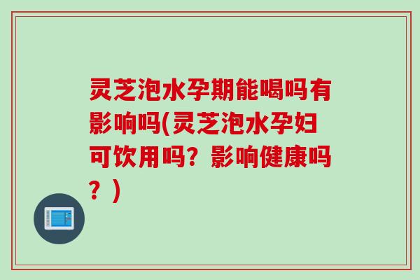 灵芝泡水孕期能喝吗有影响吗(灵芝泡水孕妇可饮用吗？影响健康吗？)