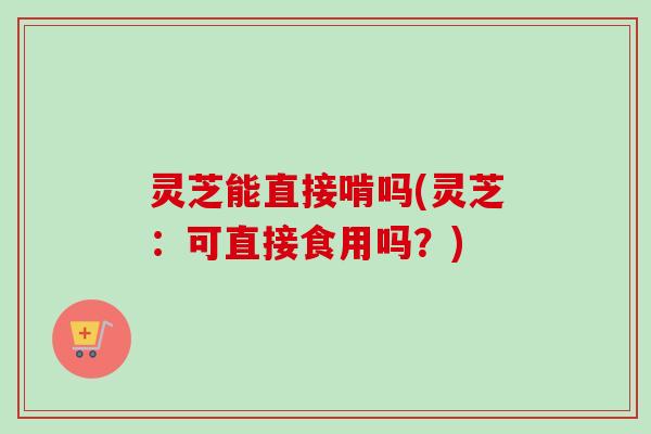 灵芝能直接啃吗(灵芝：可直接食用吗？)