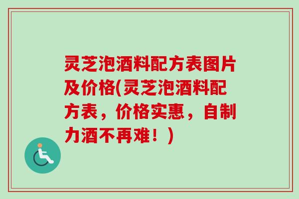 灵芝泡酒料配方表图片及价格(灵芝泡酒料配方表，价格实惠，自制力酒不再难！)