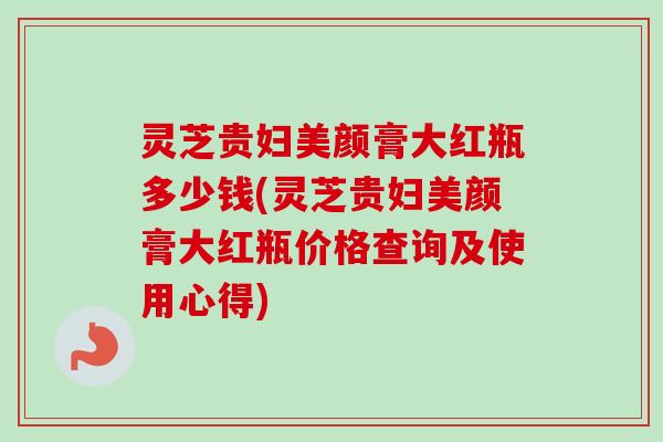 灵芝贵妇美颜膏大红瓶多少钱(灵芝贵妇美颜膏大红瓶价格查询及使用心得)