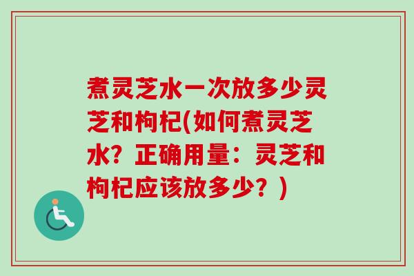 煮灵芝水一次放多少灵芝和枸杞(如何煮灵芝水？正确用量：灵芝和枸杞应该放多少？)