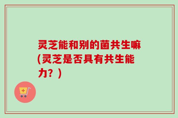 灵芝能和别的菌共生嘛(灵芝是否具有共生能力?) 灵芝能和别的菌共生嘛(灵芝是否具有共生能力?)