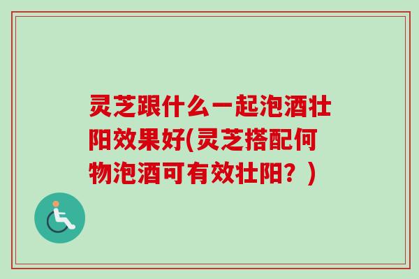 灵芝跟什么一起泡酒壮阳效果好(灵芝搭配何物泡酒可有效壮阳？)