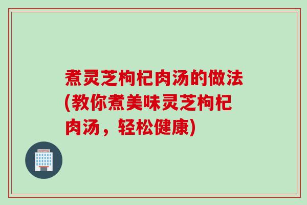 煮灵芝枸杞肉汤的做法(教你煮美味灵芝枸杞肉汤,轻松健康) 煮灵芝枸杞肉汤的做法(教你煮美味灵芝枸杞肉汤,轻松健康)