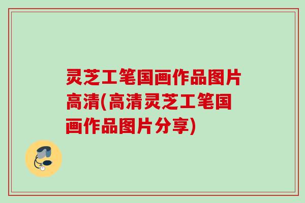 灵芝工笔国画作品图片高清(高清灵芝工笔国画作品图片分享)