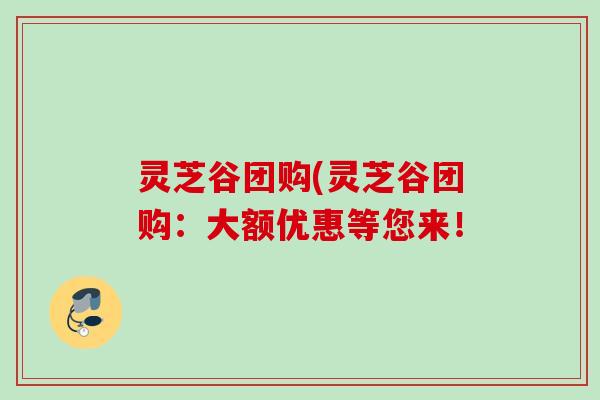 灵芝谷团购(灵芝谷团购:大额优惠等您来! 灵芝谷团购(灵芝谷团购:大额优惠等您来!