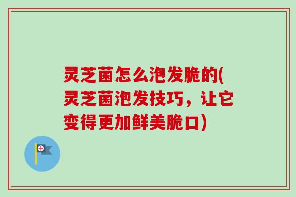 灵芝菌怎么泡发脆的(灵芝菌泡发技巧,让它变得更加鲜美脆口) 灵芝菌怎么泡发脆的(灵芝菌泡发技巧,让它变得更加鲜美脆口)