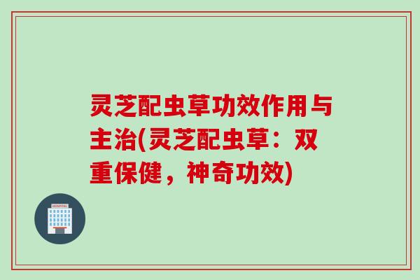 灵芝配虫草功效作用与主治(灵芝配虫草：双重保健，神奇功效)