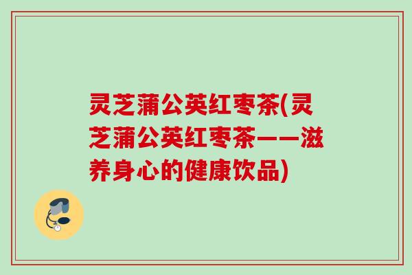 灵芝蒲公英红枣茶(灵芝蒲公英红枣茶——滋养身心的健康饮品)