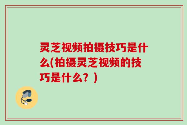 灵芝视频拍摄技巧是什么(拍摄灵芝视频的技巧是什么?) 灵芝视频拍摄技巧是什么(拍摄灵芝视频的技巧是什么?)