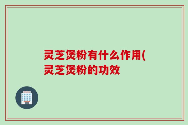 灵芝煲粉有什么作用(灵芝煲粉的功效 灵芝煲粉有什么作用(灵芝煲粉的功效