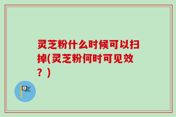 灵芝粉什么时候可以扫掉(灵芝粉何时可见效？)