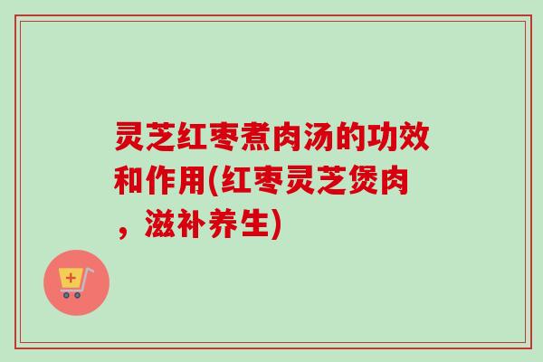 灵芝红枣煮肉汤的功效和作用(红枣灵芝煲肉，滋补养生)