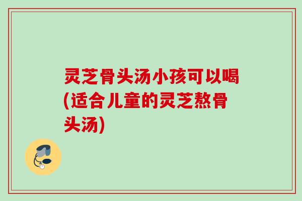 灵芝骨头汤小孩可以喝(适合儿童的灵芝熬骨头汤)