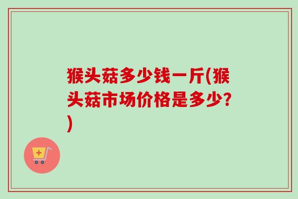 猴头菇多少钱一斤(猴头菇市场价格是多少?) 猴头菇多少钱一斤(猴头菇市场价格是多少?)