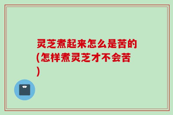 灵芝煮起来怎么是苦的(怎样煮灵芝才不会苦)