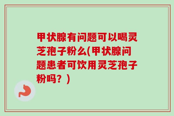 甲状腺有问题可以喝灵芝孢子粉么(甲状腺问题患者可饮用灵芝孢子粉吗？)