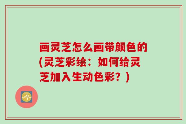 画灵芝怎么画带颜色的(灵芝彩绘:如何给灵芝加入生动色彩?) 画灵芝怎么画带颜色的(灵芝彩绘:如何给灵芝加入生动色彩?)