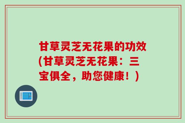 甘草灵芝无花果的功效(甘草灵芝无花果：三宝俱全，助您健康！)