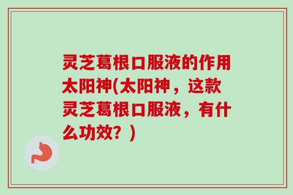 灵芝葛根口服液的作用太阳神(太阳神,这款灵芝葛根口服液,有什么功效?) 灵芝葛根口服液的作用太阳神(太阳神,这款灵芝葛根口服液,有什么功效?)