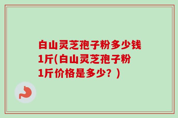 白山灵芝孢子粉多少钱1斤(白山灵芝孢子粉1斤价格是多少?) 白山灵芝孢子粉多少钱1斤(白山灵芝孢子粉1斤价格是多少?)