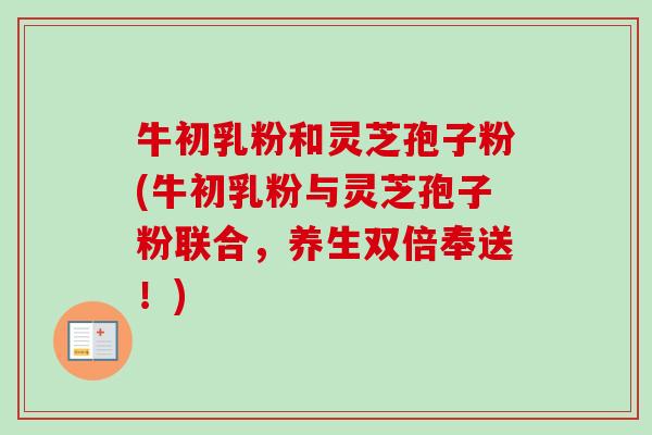 牛初乳粉和灵芝孢子粉(牛初乳粉与灵芝孢子粉联合，养生双倍奉送！)