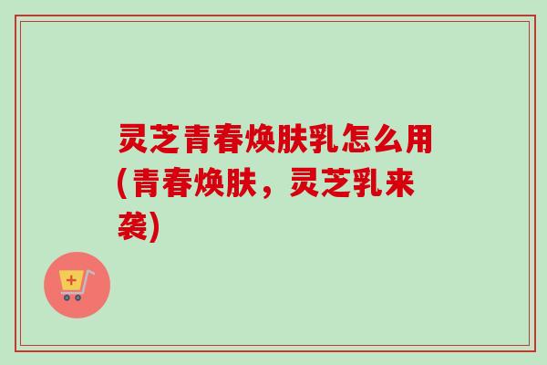 灵芝青春焕肤乳怎么用(青春焕肤，灵芝乳来袭)