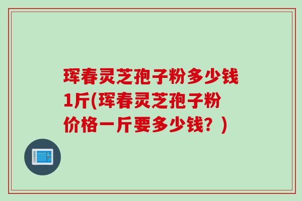 珲春灵芝孢子粉多少钱1斤(珲春灵芝孢子粉价格一斤要多少钱？)