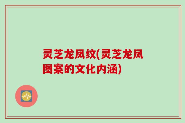 灵芝龙凤纹(灵芝龙凤图案的文化内涵)