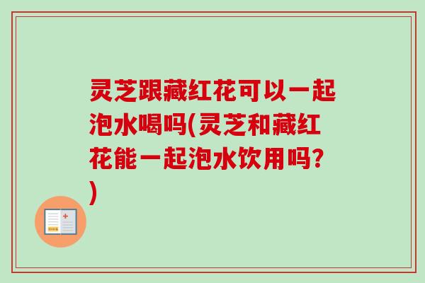 灵芝跟藏红花可以一起泡水喝吗(灵芝和藏红花能一起泡水饮用吗？)