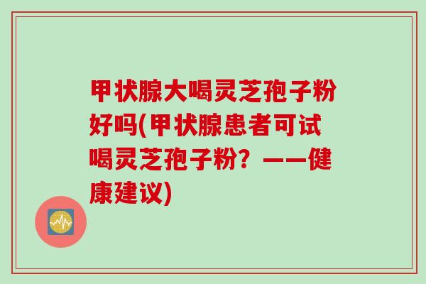 大喝灵芝孢子粉好吗(患者可试喝灵芝孢子粉？——健康建议)