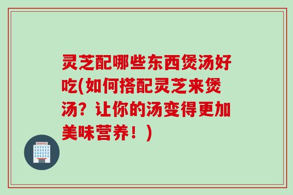 灵芝配哪些东西煲汤好吃(如何搭配灵芝来煲汤?让你的汤变得更加美味营养!) 灵芝配哪些东西煲汤好吃(如何搭配灵芝来煲汤?让你的汤变得更加美味营养!)