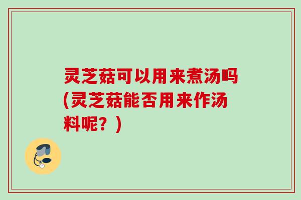 灵芝菇可以用来煮汤吗(灵芝菇能否用来作汤料呢？)