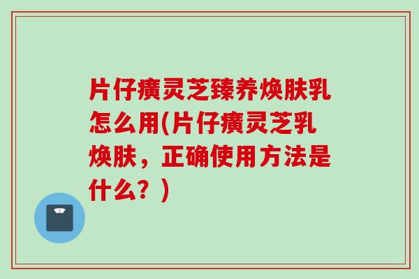 片仔癀灵芝臻养焕肤乳怎么用(片仔癀灵芝乳焕肤，正确使用方法是什么？)