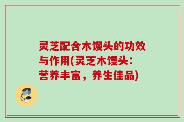 灵芝配合木馒头的功效与作用(灵芝木馒头：营养丰富，养生佳品)