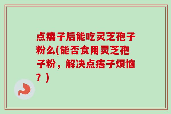 点痦子后能吃灵芝孢子粉么(能否食用灵芝孢子粉，解决点痦子烦恼？)