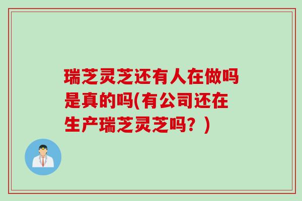 瑞芝灵芝还有人在做吗是真的吗(有公司还在生产瑞芝灵芝吗?) 瑞芝灵芝还有人在做吗是真的吗(有公司还在生产瑞芝灵芝吗?)