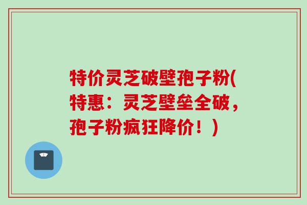 特价灵芝破壁孢子粉(特惠：灵芝壁垒全破，孢子粉疯狂降价！)