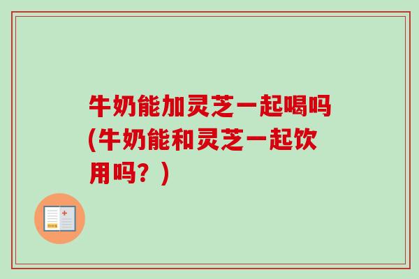 牛奶能加灵芝一起喝吗(牛奶能和灵芝一起饮用吗？)