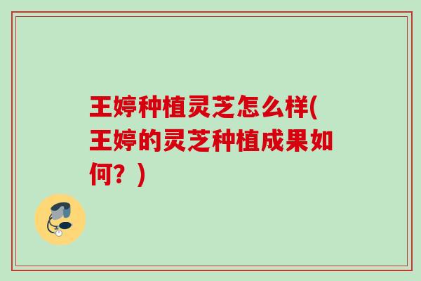 王婷种植灵芝怎么样(王婷的灵芝种植成果如何？)