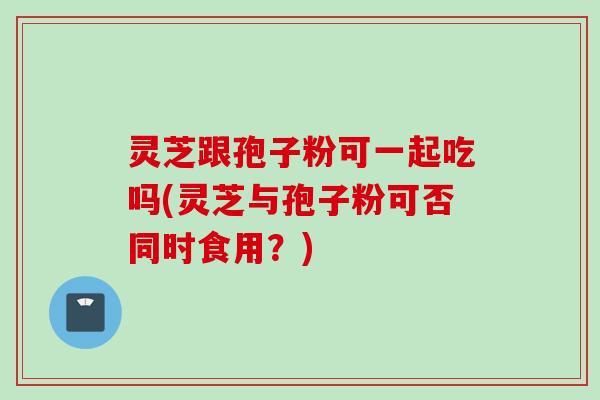 灵芝跟孢子粉可一起吃吗(灵芝与孢子粉可否同时食用？)