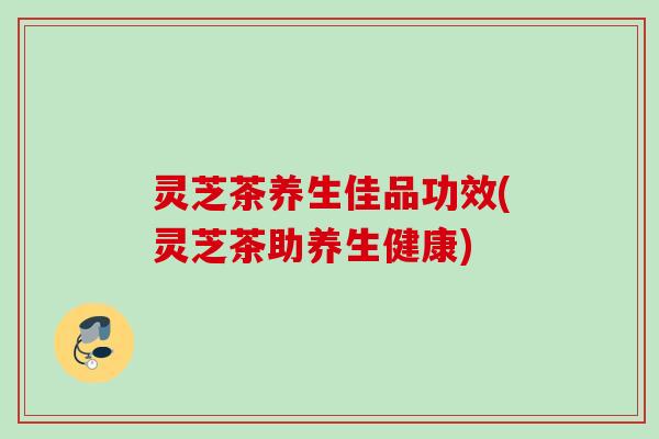 灵芝茶养生佳品功效(灵芝茶助养生健康) 灵芝茶养生佳品功效(灵芝茶助养生健康)