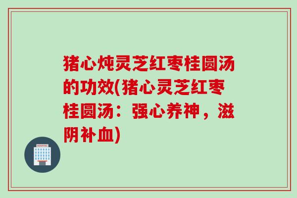 猪心炖灵芝红枣桂圆汤的功效(猪心灵芝红枣桂圆汤：强心养神，滋阴补血)