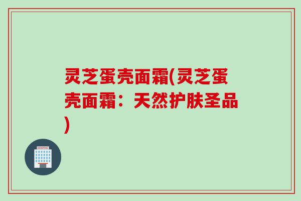 灵芝蛋壳面霜(灵芝蛋壳面霜：天然护肤圣品)