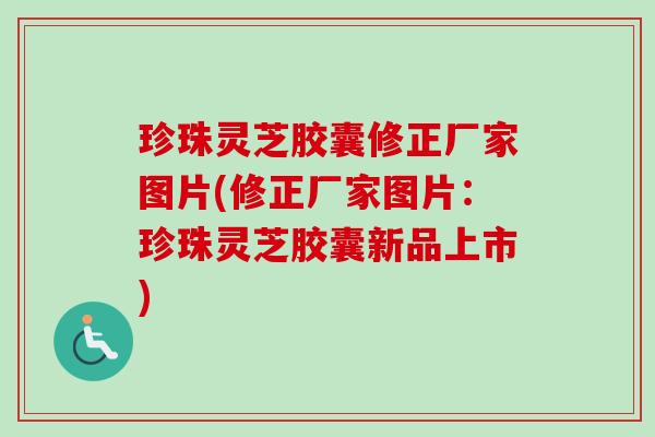珍珠灵芝胶囊修正厂家图片(修正厂家图片：珍珠灵芝胶囊新品上市)