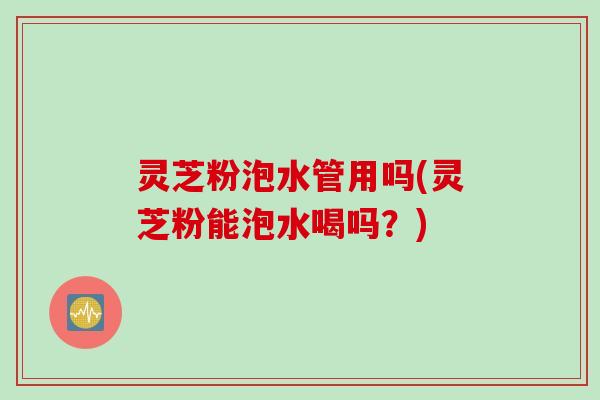 灵芝粉泡水管用吗(灵芝粉能泡水喝吗？)