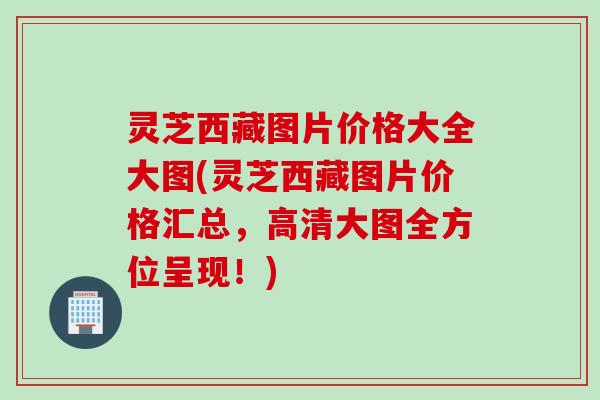 灵芝西藏图片价格大全大图(灵芝西藏图片价格汇总，高清大图全方位呈现！)