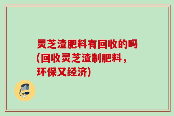 灵芝渣肥料有回收的吗(回收灵芝渣制肥料，环保又经济)