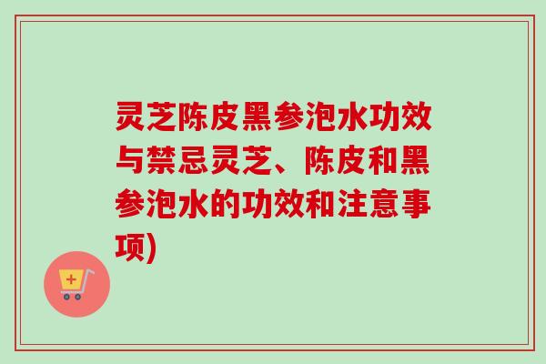 灵芝陈皮黑参泡水功效与禁忌灵芝、陈皮和黑参泡水的功效和注意事项) 灵芝陈皮黑参泡水功效与禁忌灵芝、陈皮和黑参泡水的功效和注意事项)