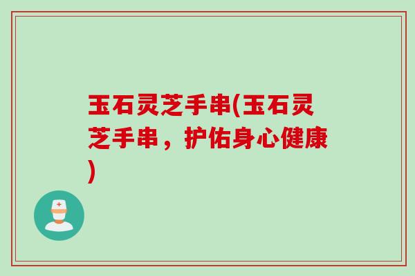 玉石灵芝手串(玉石灵芝手串，护佑身心健康)